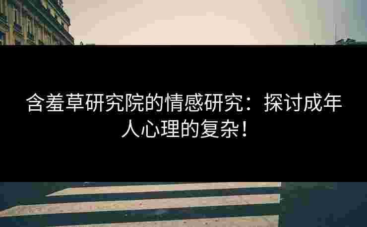含羞草研究院的情感研究：探讨成年人心理的复杂！