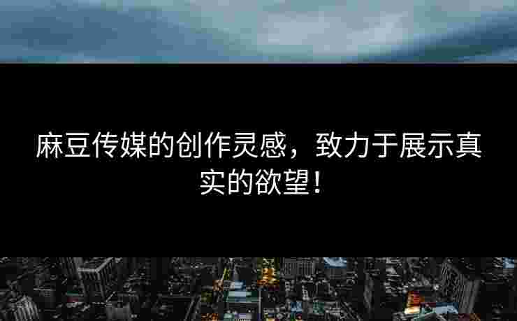麻豆传媒的创作灵感，致力于展示真实的欲望！