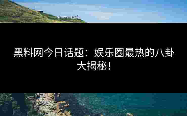 黑料网今日话题：娱乐圈最热的八卦大揭秘！