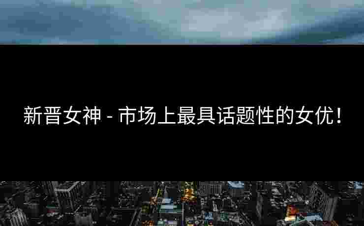 新晋女神 - 市场上最具话题性的女优！