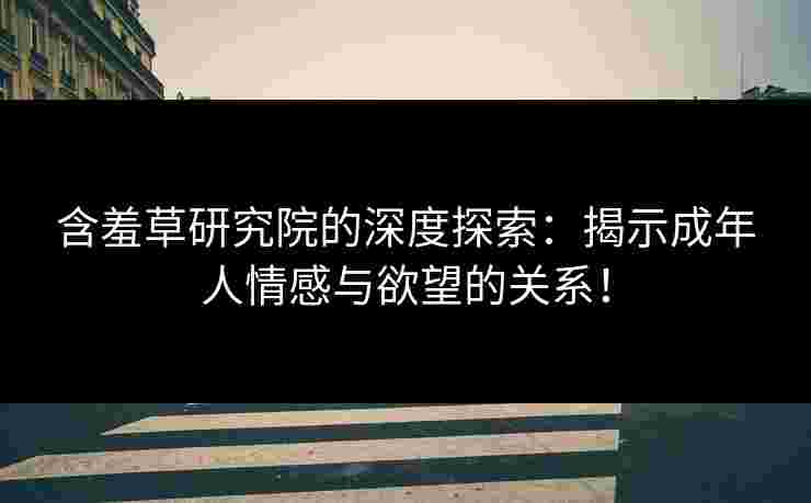 含羞草研究院的深度探索：揭示成年人情感与欲望的关系！