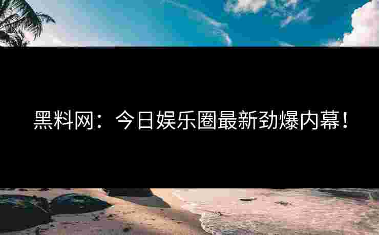 黑料网：今日娱乐圈最新劲爆内幕！