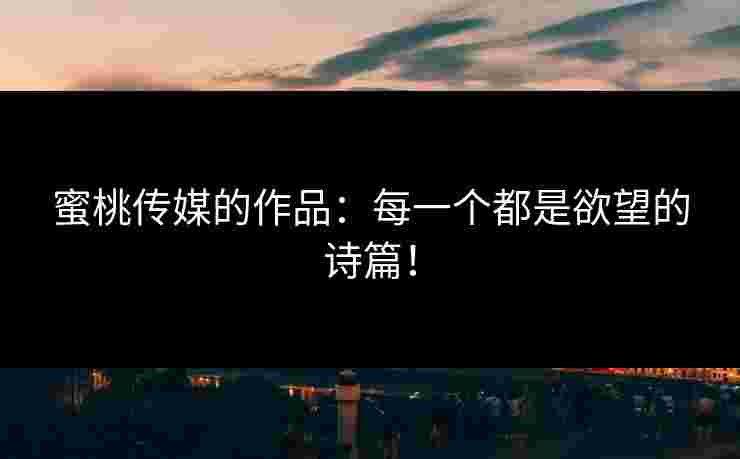 蜜桃传媒的作品：每一个都是欲望的诗篇！