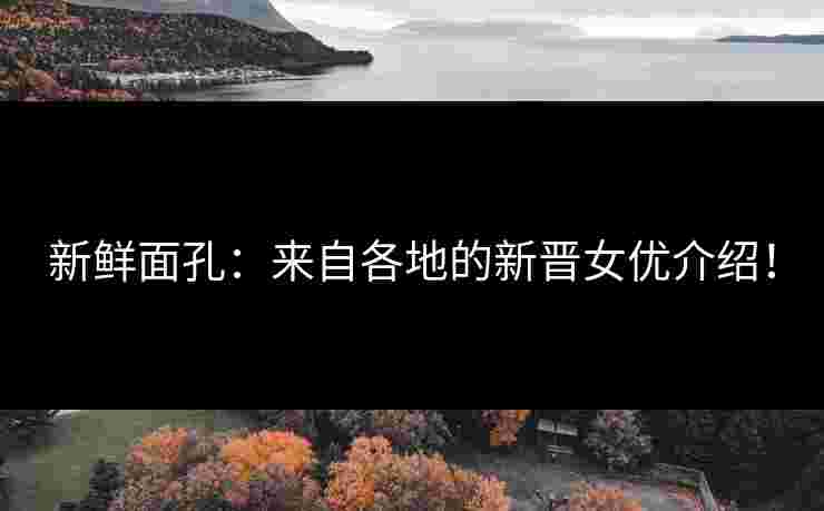 新鲜面孔：来自各地的新晋女优介绍！