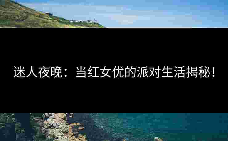迷人夜晚：当红女优的派对生活揭秘！