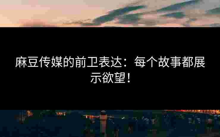 麻豆传媒的前卫表达：每个故事都展示欲望！