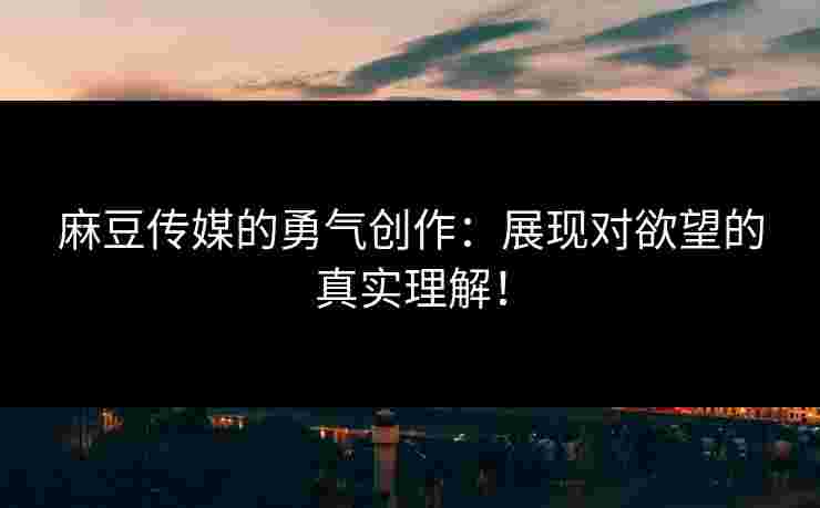 麻豆传媒的勇气创作：展现对欲望的真实理解！