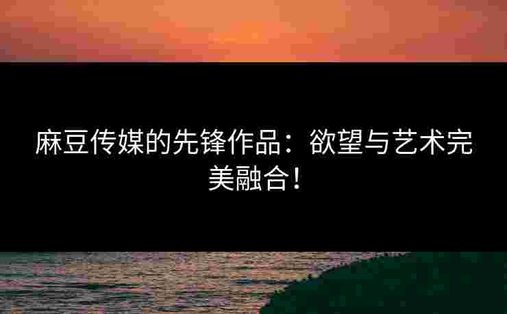 麻豆传媒的先锋作品：欲望与艺术完美融合！