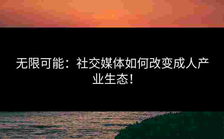 无限可能：社交媒体如何改变成人产业生态！
