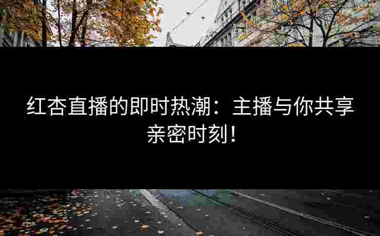 红杏直播的即时热潮：主播与你共享亲密时刻！