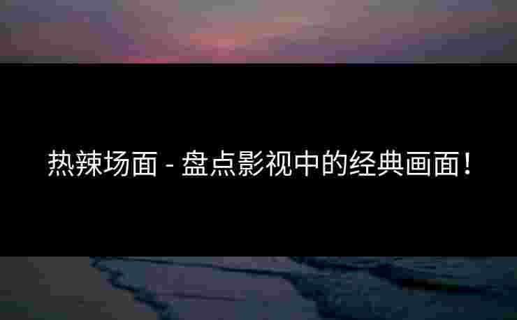 热辣场面 - 盘点影视中的经典画面！
