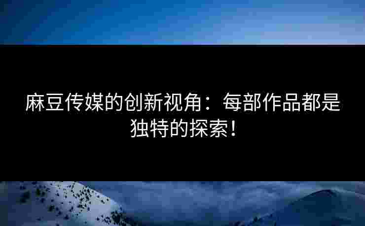 麻豆传媒的创新视角：每部作品都是独特的探索！