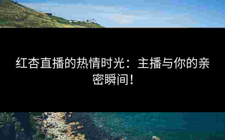 红杏直播的热情时光：主播与你的亲密瞬间！