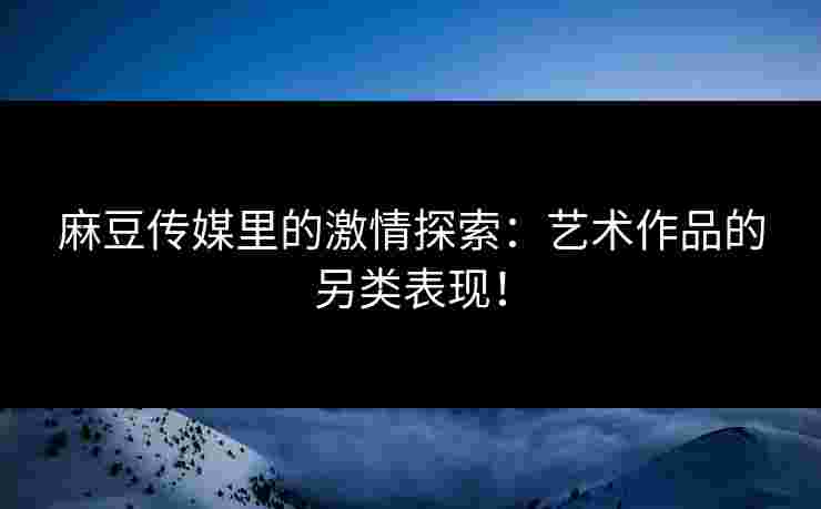 麻豆传媒里的激情探索：艺术作品的另类表现！