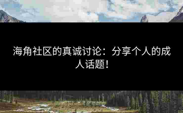 海角社区的真诚讨论：分享个人的成人话题！