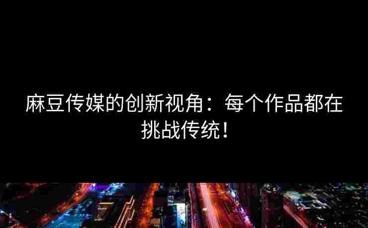 麻豆传媒的创新视角：每个作品都在挑战传统！