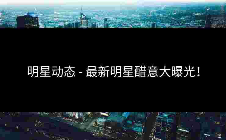 明星动态 - 最新明星醋意大曝光！
