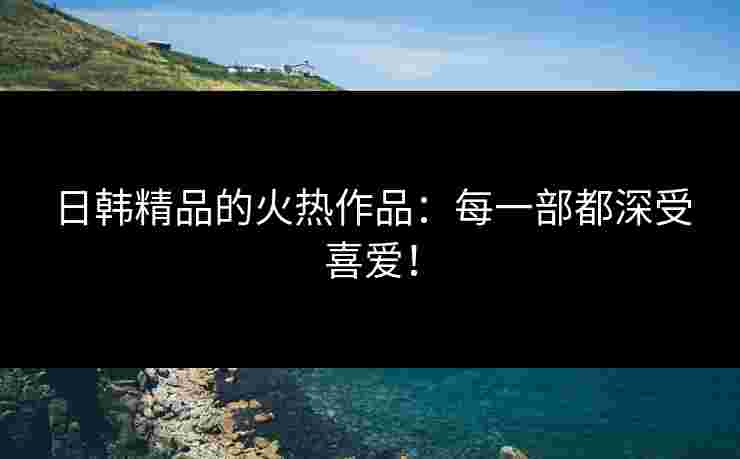 日韩精品的火热作品：每一部都深受喜爱！