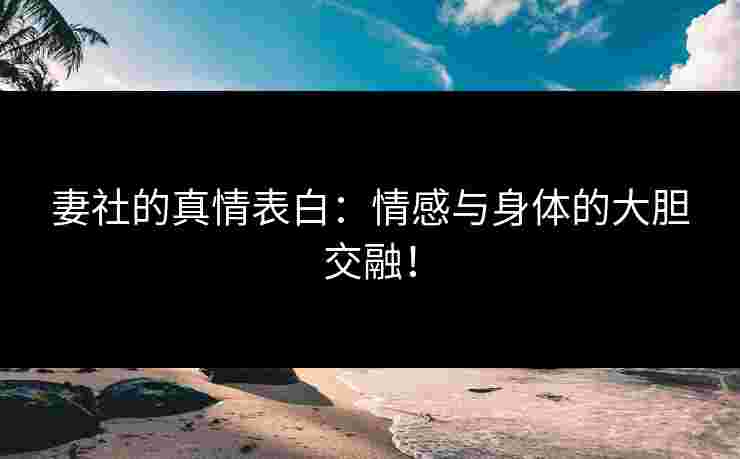 妻社的真情表白：情感与身体的大胆交融！