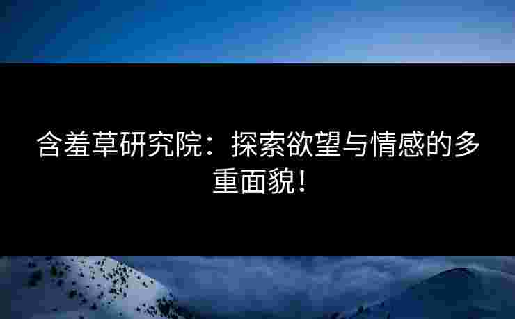 含羞草研究院：探索欲望与情感的多重面貌！