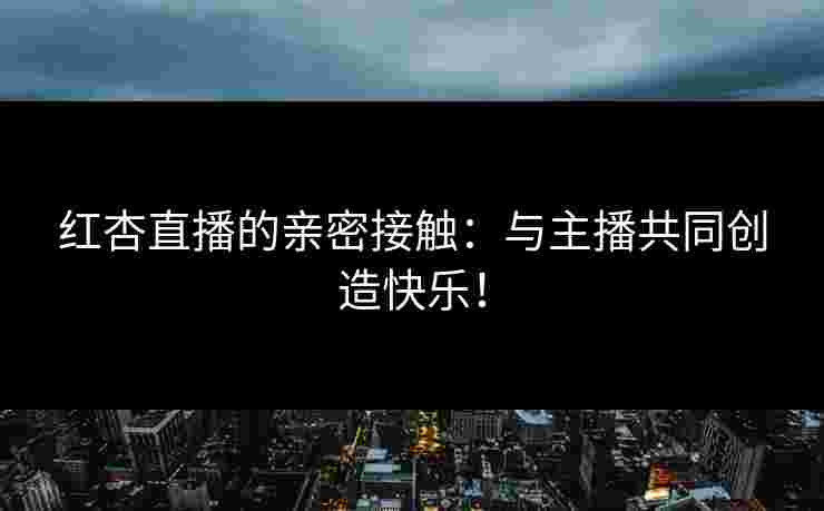 红杏直播的亲密接触：与主播共同创造快乐！