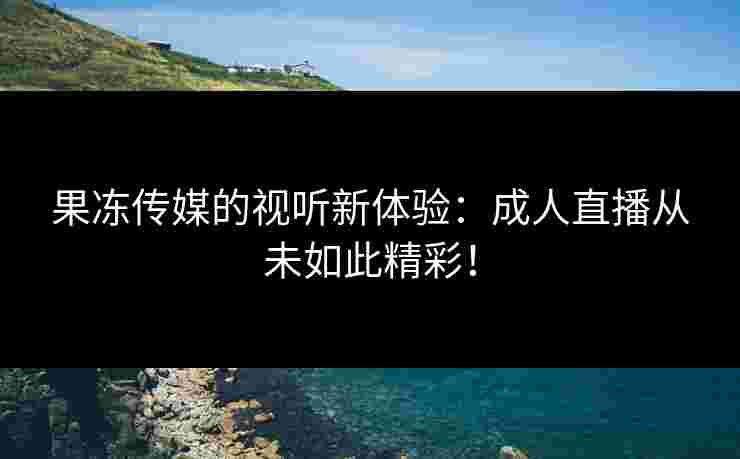 果冻传媒的视听新体验：成人直播从未如此精彩！