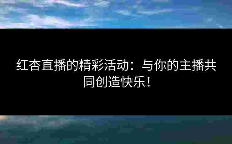 红杏直播的精彩活动：与你的主播共同创造快乐！