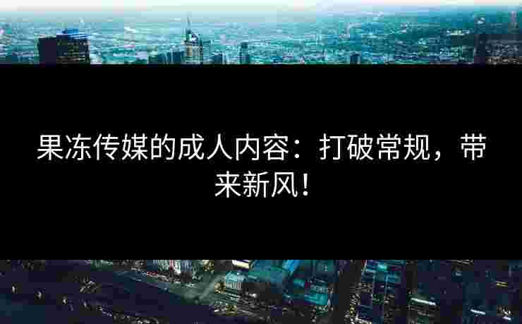 果冻传媒的成人内容：打破常规，带来新风！