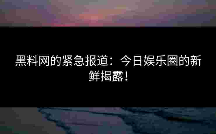 黑料网的紧急报道：今日娱乐圈的新鲜揭露！