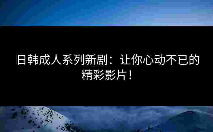 日韩成人系列新剧：让你心动不已的精彩影片！