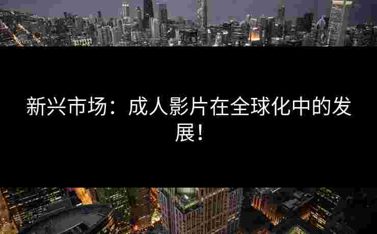 新兴市场：成人影片在全球化中的发展！