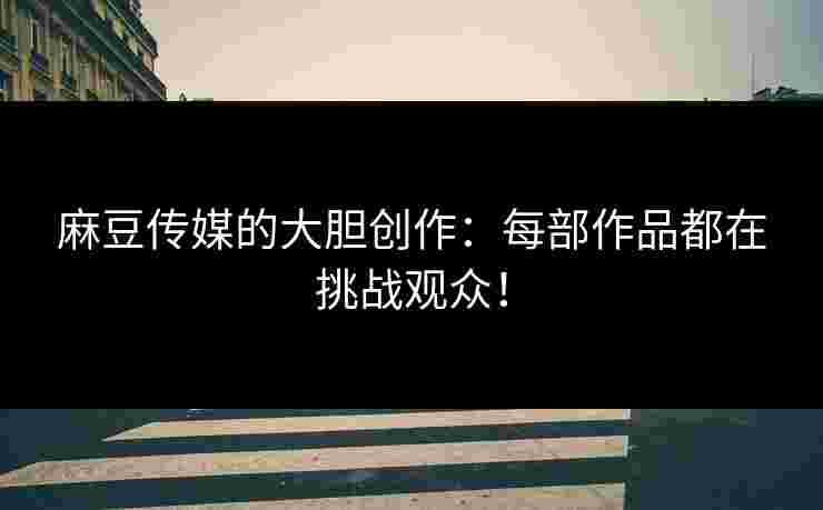 麻豆传媒的大胆创作：每部作品都在挑战观众！