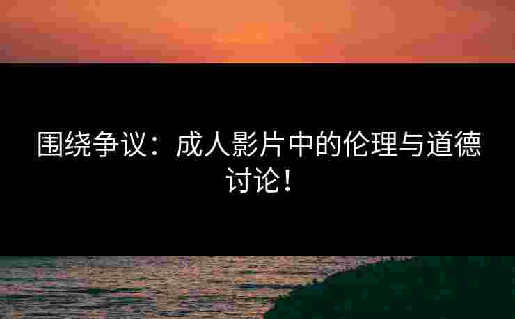 围绕争议：成人影片中的伦理与道德讨论！
