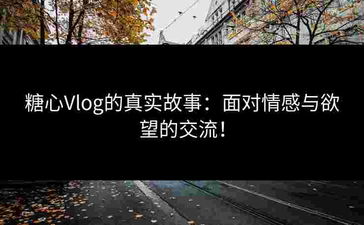糖心Vlog的真实故事：面对情感与欲望的交流！