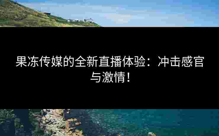 果冻传媒的全新直播体验：冲击感官与激情！