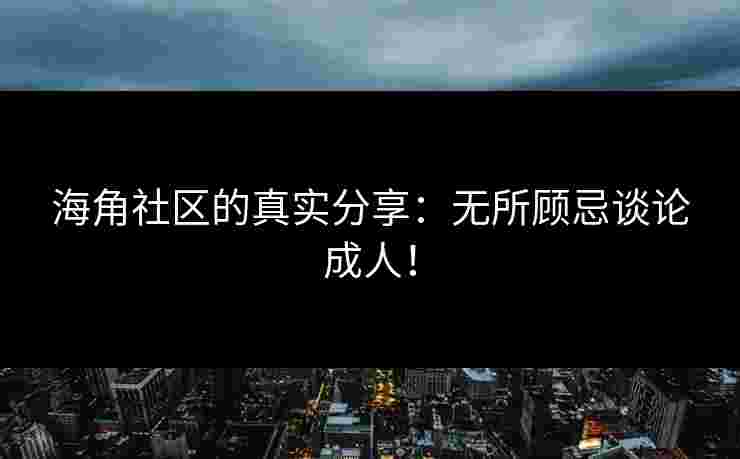 海角社区的真实分享：无所顾忌谈论成人！