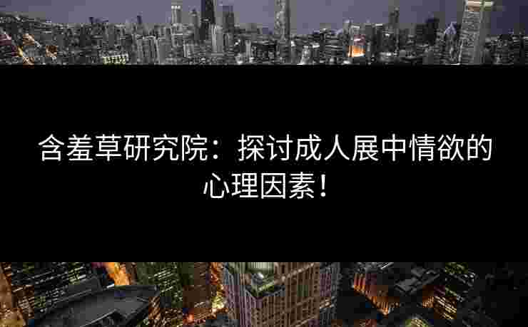 含羞草研究院：探讨成人展中情欲的心理因素！