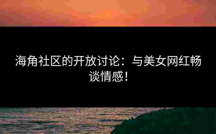 海角社区的开放讨论：与美女网红畅谈情感！