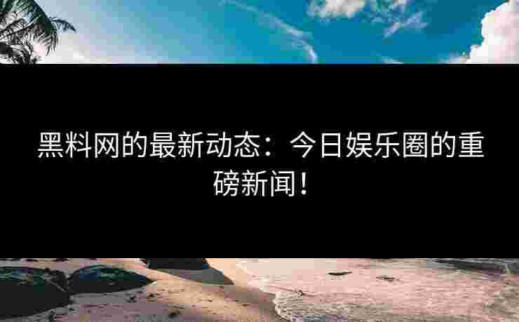 黑料网的最新动态：今日娱乐圈的重磅新闻！