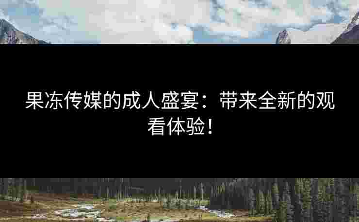 果冻传媒的成人盛宴：带来全新的观看体验！