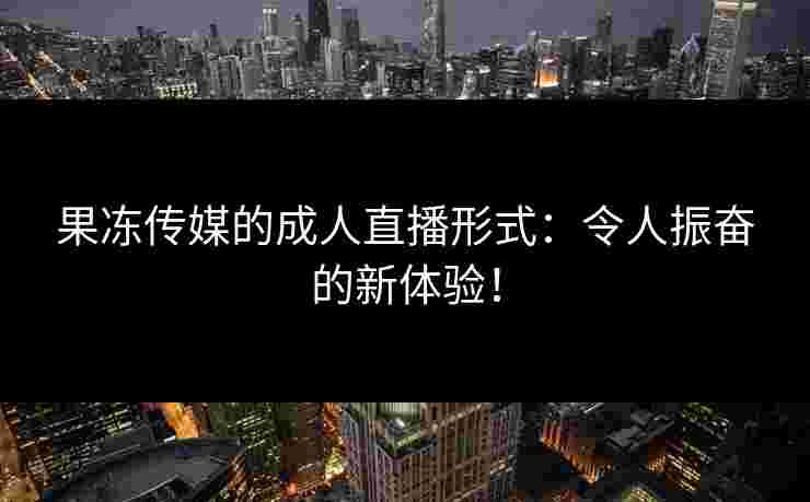 果冻传媒的成人直播形式：令人振奋的新体验！