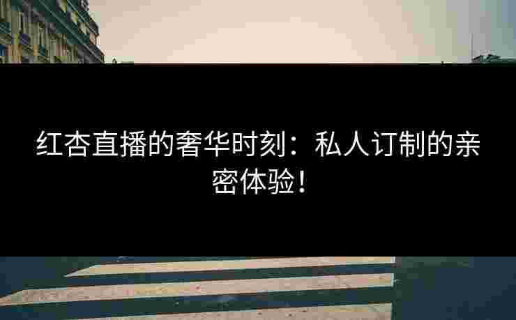 红杏直播的奢华时刻：私人订制的亲密体验！