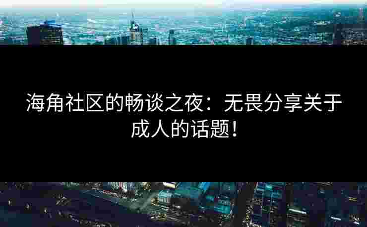 海角社区的畅谈之夜：无畏分享关于成人的话题！