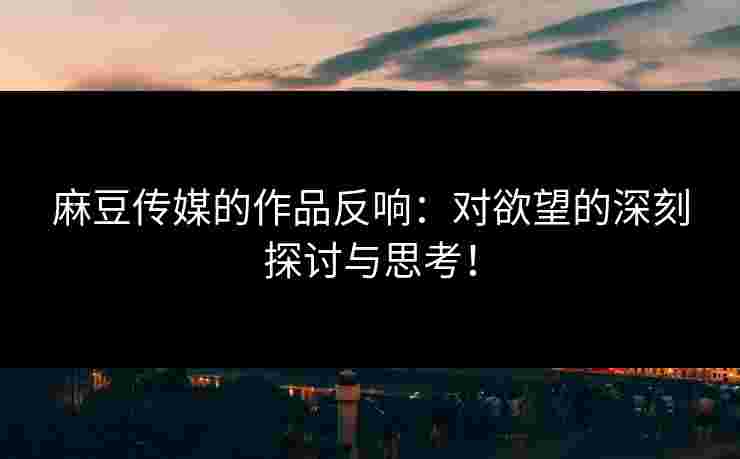 麻豆传媒的作品反响：对欲望的深刻探讨与思考！