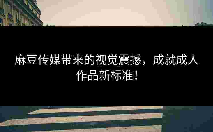 麻豆传媒带来的视觉震撼，成就成人作品新标准！