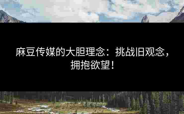 麻豆传媒的大胆理念：挑战旧观念，拥抱欲望！
