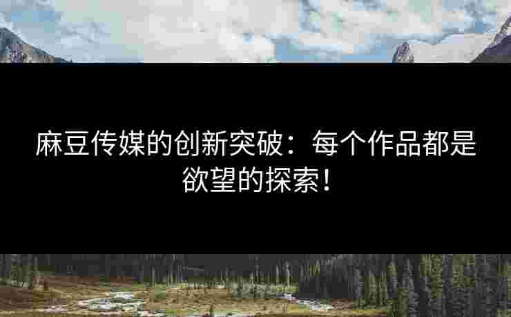 麻豆传媒的创新突破：每个作品都是欲望的探索！
