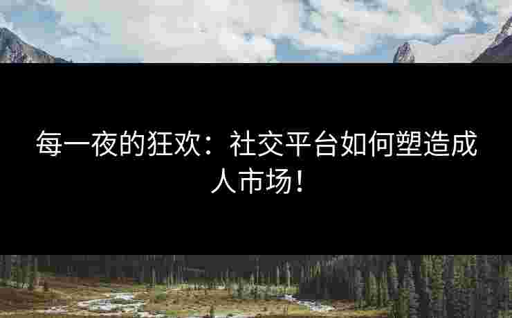 每一夜的狂欢：社交平台如何塑造成人市场！