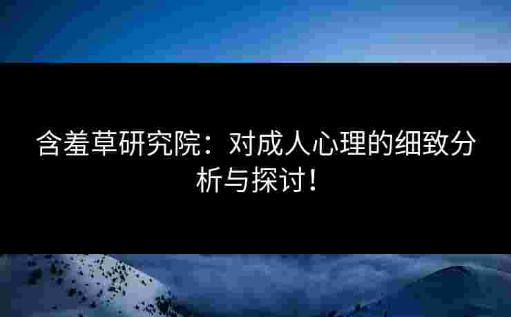含羞草研究院：对成人心理的细致分析与探讨！