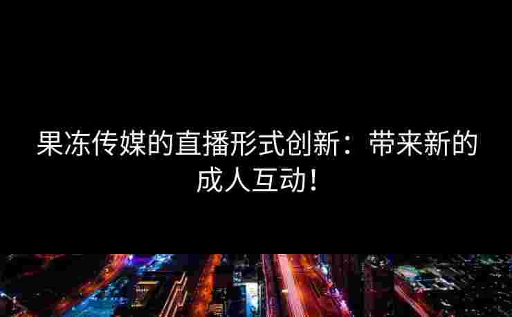 果冻传媒的直播形式创新：带来新的成人互动！